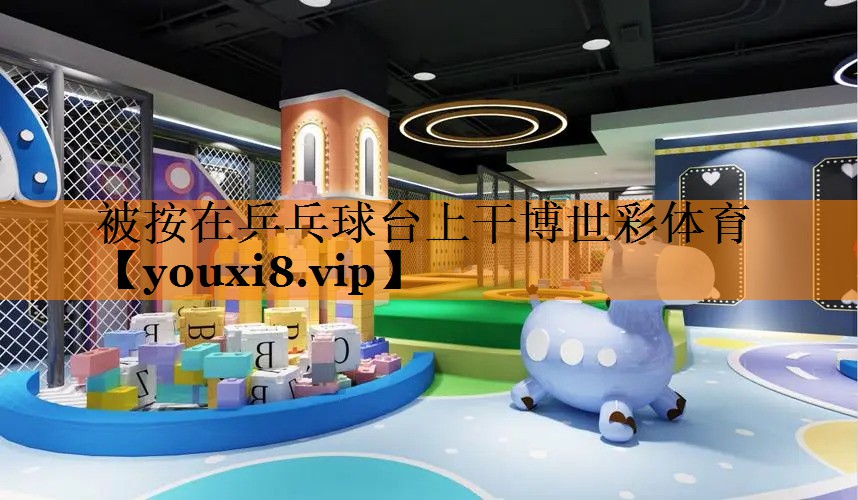 被按在乒乓球台上干博世彩体育
