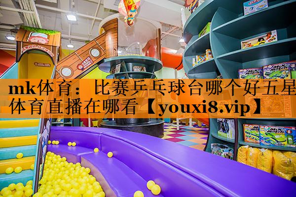 mk体育：比赛乒乓球台哪个好五星体育直播在哪看